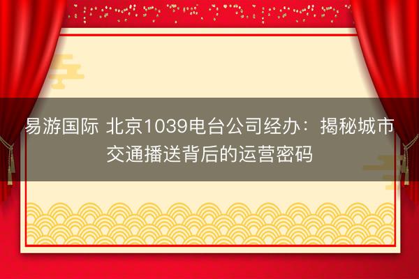 易游国际 北京1039电台公司经办：揭秘城市交通播送背后的运营密码