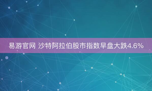 易游官网 沙特阿拉伯股市指数早盘大跌4.6%