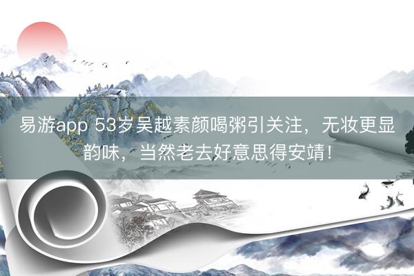易游app 53岁吴越素颜喝粥引关注，无妆更显韵味，当然老去好意思得安靖！