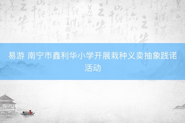 易游 南宁市鑫利华小学开展栽种义卖抽象践诺活动