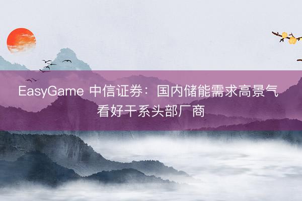 EasyGame 中信证券：国内储能需求高景气 看好干系头部厂商
