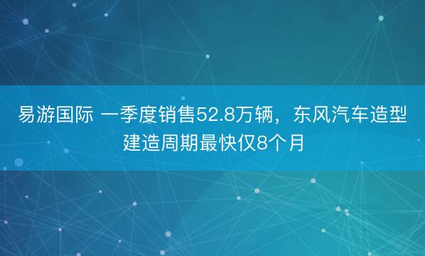 易游国际 一季度销售52.8万辆，东风汽车造型建造周期最快仅8个月