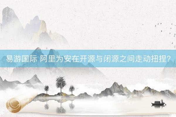 易游国际 阿里为安在开源与闭源之间走动扭捏?