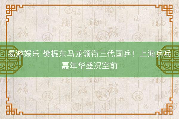 易游娱乐 樊振东马龙领衔三代国乒！上海乒乓嘉年华盛况空前
