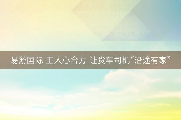 易游国际 王人心合力 让货车司机“沿途有家”