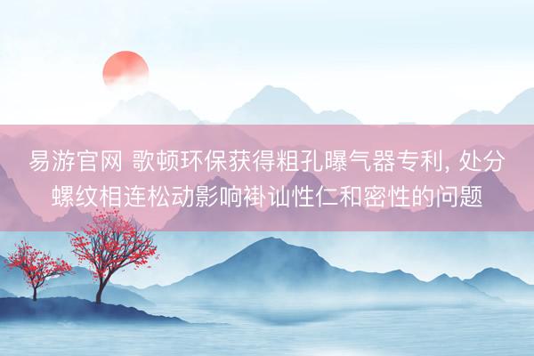 易游官网 歌顿环保获得粗孔曝气器专利, 处分螺纹相连松动影响褂讪性仁和密性的问题