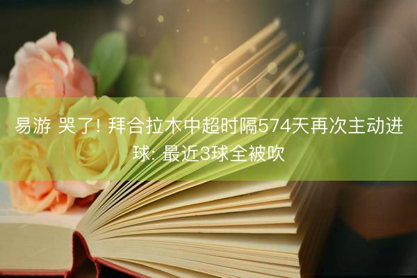 易游 哭了! 拜合拉木中超时隔574天再次主动进球: 最近3球全被吹