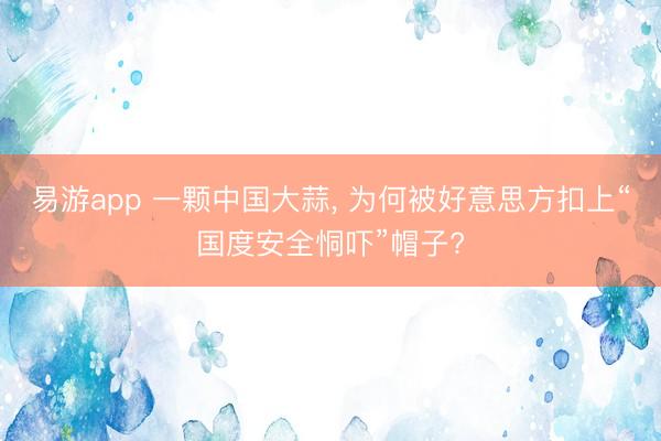易游app 一颗中国大蒜, 为何被好意思方扣上“国度安全恫吓”帽子?
