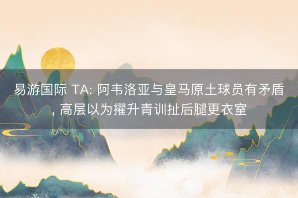 易游国际 TA: 阿韦洛亚与皇马原土球员有矛盾, 高层以为擢升青训扯后腿更衣室