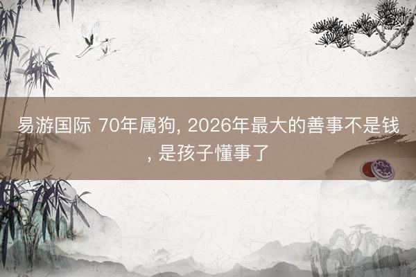 易游国际 70年属狗, 2026年最大的善事不是钱, 是孩子懂事了